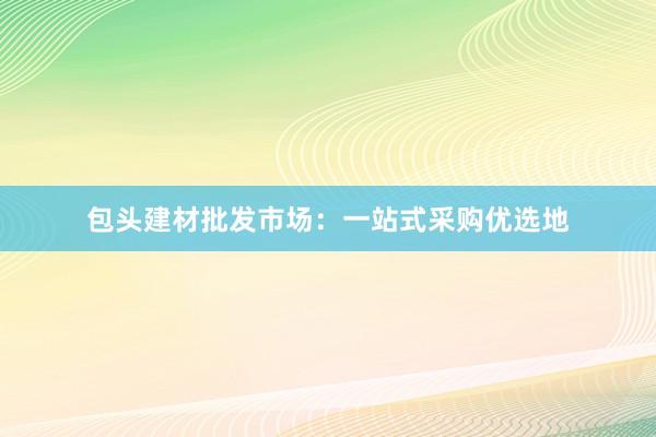 包头建材批发市场：一站式采购优选地